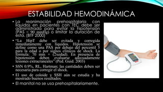 ESTABILIDAD HEMODINÁMICA
• La reanimación prehospitalaria con
líquidos en pacientes con TEC debe ser
administrada para evitar la hipotensión
(PAS < 90 mmHg) o limitar la duración de
esta. (BTF 2000)
• “La HipT debe ser evitada y corregida
inmediatamente con líquidos. Hipotensión se
define como una PAS por debajo del percentil 5
para la edad o por signos clínicos de shock. La
fórmula: 70 mm + (2xedad). En presencia de
hipotensión deben evaluarse adecuadamente
lesiones extracraneales” (Ped. Guid. 2003)
• SSN 0.9%, RL, Hartman; las cantidades deben ser
necesaria para corregir el shock.
• El uso de coloide y SSH aún se estudia y ha
mostrado buenos resultados.
• El manitol no se usa prehospitalariamente.
 