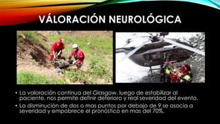 VÁLORACIÓN NEUROLÓGICA
• La valoración contínua del Glasgow, luego de estabilizar al
paciente, nos permite definir deterioro y real severidad del evento.
• La disminución de dos o mas puntos por debajo de 9 se asocia a
severidad y empobrece el pronóstico en mas del 70%.
 