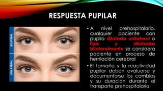 RESPUESTA PUPILAR
• A nivel prehospitalario,
cualquier paciente con
pupila dilatada unilateral o
fijas y dilatadas
bilateralmente se considera
paciente en proceso de
herniación cerebral
• El tamaño y la reactividad
pupilar deben evaluarse y
documentarse los cambios
y su duración durante el
transporte prehospitalario.
 