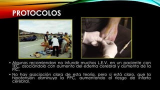 PROTOCOLOS
• Algunos recomiendan no infundir muchos L.E.V. en un paciente con
TEC, asociándolo con aumento del edema cerebral y aumento de la
PIC.
• No hay asociación clara de esta teoría, pero si está claro, que la
hipotensión disminuye la PPC, aumentando el riesgo de infarto
cerebral.
 