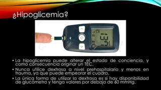 ¿Hipoglicemia?
• La hipoglicemia puede alterar el estado de conciencia, y
como consecuencia originar un TEC.
• Nunca utilice dextrosa a nivel prehospitalario y menos en
trauma, ya que puede empeorar el cuadro.
• La única forma de utilizar la dextrosa es si hay disponibilidad
de glucómetro y tenga valores por debajo de 60 mmHg.
 