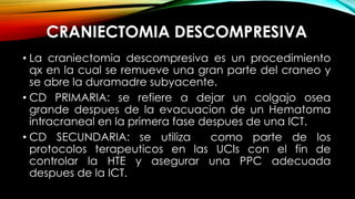 • La craniectomia descompresiva es un procedimiento
qx en la cual se remueve una gran parte del craneo y
se abre la duramadre subyacente.
• CD PRIMARIA: se refiere a dejar un colgajo osea
grande despues de la evacuacion de un Hematoma
intracraneal en la primera fase despues de una ICT.
• CD SECUNDARIA: se utiliza como parte de los
protocolos terapeuticos en las UCIs con el fin de
controlar la HTE y asegurar una PPC adecuada
despues de la ICT.
CRANIECTOMIA DESCOMPRESIVA
 