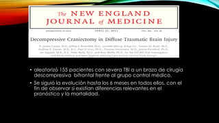 • aleatorizó 155 pacientes con severa TBI a un brazo de cirugía
descompresiva bifrontal frente al grupo control médico.
• Se siguió la evolución hasta los 6 meses en todos ellos, con el
fin de observar si existían diferencias relevantes en el
pronóstico y la mortalidad.
 