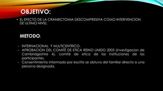 • EL EFECTO DE LA CRANIECTOMIA DESCOMPRESIVA COMO INTERVENCION
DE ULTIMO NIVEL
OBJETIVO:
METODO:
- INTERNACIONAL Y MULTICENTRICO.
- APROBACION DEL COMITÉ DE ETICA REINO UNIDO 2003 (investigacion de
Cambridgeshire 4), comité de etica de las instituciones de los
participantes.
- Consentimiento informado por escrito se obtuvo del familiar directo o una
persona designada.
 