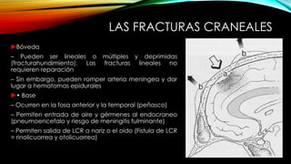 LAS FRACTURAS CRANEALES
Bóveda
– Pueden ser lineales o múltiples y deprimidas
(fracturahundimiento). Las fracturas lineales no
requieren reparación
– Sin embargo, pueden romper arteria meningea y dar
lugar a hematomas epidurales
• Base
– Ocurren en la fosa anterior y la temporal (peñasco)
– Permiten entrada de aire y gérmenes al endocraneo
(pneumoencefalo y riesgo de meningitis fulminante)
– Permiten salida de LCR a nariz o el oido (Fistula de LCR
= rinolicuorrea y otolicuorrea)
 