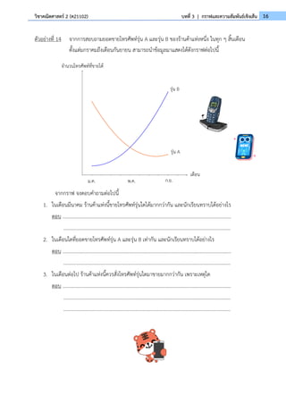 16
วิชาคณิตศาสตร์ 2 (ค21102) บทที่ 3 | กราฟและความสัมพันธ์เชิงเส้น
ตัวอย่างที่ 14 จากการสอบถามยอดขายโทรศัพท์รุ่น A และรุ่น B ของร้านค้าแห่งหนึ่ง ในทุก ๆ สิ้นเดือน
ตั้งแต่มกราคมถึงเดือนกันยายน สามารถนำข้อมูลมาแสดงได้ดังกราฟต่อไปนี้
จากกราฟ จงตอบคำถามต่อไปนี้
1. ในเดือนมีนาคม ร้านค้าแห่งนี้ขายโทรศัพท์รุ่นใดได้มากกว่ากัน และนักเรียนทราบได้อย่างไร
ตอบ .......................................................................................................................................
......................................................................................................................................
2. ในเดือนใดที่ยอดขายโทรศัพท์รุ่น A และรุ่น B เท่ากัน และนักเรียนทราบได้อย่างไร
ตอบ .......................................................................................................................................
......................................................................................................................................
3. ในเดือนต่อไป ร้านค้าแห่งนี้ควรสั่งโทรศัพท์รุ่นใดมาขายมากกว่ากัน เพราะเหตุใด
ตอบ .......................................................................................................................................
......................................................................................................................................
......................................................................................................................................
จำนวนโทรศัพท์ที่ขายได้
เดือน
ม.ค. พ.ค. ก.ย.
รุ่น B
รุ่น A
 