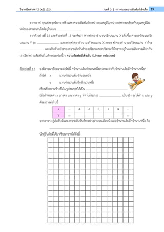 19
วิชาคณิตศาสตร์ 2 (ค21102) บทที่ 3 | กราฟและความสัมพันธ์เชิงเส้น
จากกราฟ จุดแต่ละจุดในกราฟซึ่งแสดงความสัมพันธ์ระหว่างอุณหภูมิในหน่วยองศาเซลเซียสกับอุณหภูมิใน
หน่วยองศาฟาเรนไฮต์อยู่ในแนว...................................
จากตัวอย่างที่ 15 และตัวอย่างที่ 16 จะเห็นว่า หากค่าของจำนวนจริงบนแกน X เพิ่มขึ้น ค่าของจำนวนจริง
บนแกน Y จะ ............................. และหากค่าของจำนวนจริงบนแกน X ลดลง ค่าของจำนวนจริงบนแกน Y ก็จะ
................................. และเป็นตัวอย่างของความสัมพันธ์ของปริมาณสองปริมาณที่มีกราฟอยู่ในแนวเส้นตรงเดียวกัน
เราเรียกความสัมพันธ์ในลักษณะเช่นนี้ว่า ความสัมพันธ์เชิงเส้น (Linear relation)
ตัวอย่างที่ 17 จงพิจารณาข้อความต่อไปนี้ “จำนวนเต็มจำนวนหนึ่งลบสามเท่ากับจำนวนเต็มอีกจำนวนหนึ่ง”
ถ้าให้ x แทนจำนวนเต็มจำนวนหนึ่ง
y แทนจำนวนเต็มอีกจำนวนหนึ่ง
เขียนข้อความข้างต้นในรูปสมการได้เป็น ..........................................................
เมื่อกำหนดค่า x บางค่า และหาค่า y ที่ทำให้สมการ ............................... เป็นจริง จะได้ค่า x และ y
ดังตารางต่อไปนี้
x … -4 -2 0 2 4 …
y … …
จากตาราง คู่อันดับที่แสดงความสัมพันธ์ระหว่างจำนวนเต็มหนึ่งและจำนวนเต็มอีกจำนวนหนึ่ง คือ
......................................................................................................................................
นำคู่อันดับที่ได้มาเขียนกราฟได้ดังนี้
 