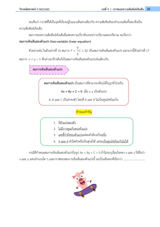 20
วิชาคณิตศาสตร์ 2 (ค21102) บทที่ 3 | กราฟและความสัมพันธ์เชิงเส้น
จะเห็นว่า กราฟที่ได้เป็นจุดที่เรียงอยู่ในแนวเส้นตรงเดียวกัน ความสัมพันธ์ของจำนวนเต็มทั้งสองจึงเป็น
ความสัมพันธ์เชิงเส้น
สมการของความสัมพันธ์เชิงเส้นที่แสดงความเกี่ยวข้องระหว่างปริมาณสองปริมาณ จะเรียกว่า
สมการเชิงเส้นสองตัวแปร (two-variable linear equation)
ตัวอย่างเช่น ในตัวอย่างที่ 16 สมการ
9
F = C + 32
5
เป็นสมการเชิงเส้นสองตัวแปร นอกจากนี้ตัวอย่างที่ 17
สมการ x y = 3
− ที่กล่าวมาข้างต้นก็เป็นสมการเชิงเส้นสองตัวแปรเช่นเดียวกัน
ลักษณะสำคัญ
กรณีที่กำหนดสมการเชิงเส้นสองตัวแปรในรูป Ax + By + C = 0 ถ้าไม่ระบุเงื่อนไขของ x และ y ให้ถือว่า
x และ y แทนจำนวนใด ๆ และกราฟของสมการเชิงเส้นสองตัวแปรนี้ จะเป็นเส้นตรงที่เรียกว่า ...............................
สมการเชิงเส้นสองตัวแปร เป็นสมการที่สามารถเขียนได้ในรูปทั่วไปเป็น
Ax + By + C = 0 เมื่อ x, y เป็นตัวแปร
A, B และ C เป็นค่าคงตัว โดยที่ A และ B ไม่เป็นศูนย์พร้อมกัน
1. มีตัวแปรสองตัว
2. ไม่มีการคูณกันของตัวแปร
3. เลขชี้กำลังของตัวแปรแต่ละตัวต้องเป็นหนึ่ง
4. A และ B ตัวใดตัวหนึ่งเป็นศูนย์ได้ แต่จะเป็นศูนย์พร้อมกันไม่ได้
สมการเชิงเส้นสองตัวแปร
 