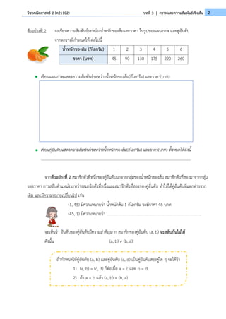 2
วิชาคณิตศาสตร์ 2 (ค21102) บทที่ 3 | กราฟและความสัมพันธ์เชิงเส้น
ตัวอย่างที่ 2 จงเขียนความสัมพันธ์ระหว่างน้ำหนักของส้มและราคา ในรูปของแผนภาพ และคู่อันดับ
จากตารางที่กำหนดให้ ต่อไปนี้
เขียนแผนภาพแสดงความสัมพันธ์ระหว่างน้ำหนักของส้ม(กิโลกรัม) และราคา(บาท)
เขียนคู่อันดับแสดงความสัมพันธ์ระหว่างน้ำหนักของส้ม(กิโลกรัม) และราคา(บาท) ทั้งหมดได้ดังนี้
........................................................................................................................................................
จากตัวอย่างที่ 2 สมาชิกตัวที่หนึ่งของคู่อันดับมาจากกลุ่มของน้ำหนักของส้ม สมาชิกตัวที่สองมาจากกลุ่ม
ของราคา การสลับตำแหน่งระหว่างสมาชิกตัวที่หนึ่งและสมาชิกตัวที่สองของคู่อันดับ ทำให้ได้คู่อันดับที่แตกต่างจาก
เดิม และมีความหมายเปลี่ยนไป เช่น
(1, 45) มีความหมายว่า น้ำหนักส้ม 1 กิโลกรัม จะมีราคา 45 บาท
(45, 1) มีความหมายว่า ……………………………………………………………………………………..
จะเห็นว่า อันดับของคู่อันดับมีความสำคัญมาก สมาชิกของคู่อันดับ (a, b) จะสลับกันไม่ได้
ดังนั้น (a, b) ≠ (b, a)
น้ำหนักของส้ม (กิโลกรัม) 1 2 3 4 5 6
ราคา (บาท) 45 90 130 175 220 260
ถ้ากำหนดให้คู่อันดับ (a, b) และคู่อันดับ (c, d) เป็นคู่อันดับสองคู่ใด ๆ จะได้ว่า
1) (a, b) = (c, d) ก็ต่อเมื่อ a = c และ b = d
2) ถ้า a = b แล้ว (a, b) = (b, a)
 