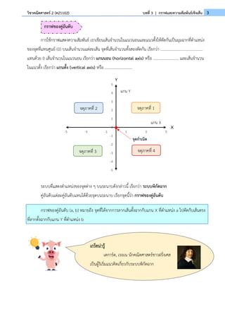 3
วิชาคณิตศาสตร์ 2 (ค21102) บทที่ 3 | กราฟและความสัมพันธ์เชิงเส้น
การใช้กราฟแสดงความสัมพันธ์ เราเขียนเส้นจำนวนในแนวนอนและแนวตั้งให้ตัดกันเป็นมุมฉากที่ตำแหน่ง
ของจุดที่แทนศูนย์ (0) บนเส้นจำนวนแต่ละเส้น จุดที่เส้นจำนวนทั้งสองตัดกัน เรียกว่า ...........................................
แทนด้วย 0 เส้นจำนวนในแนวนอน เรียกว่า แกนนอน (horizontal axis) หรือ .......................... และเส้นจำนวน
ในแนวตั้ง เรียกว่า แกนตั้ง (vertical axis) หรือ ............................
ระบบที่แสดงตำแหน่งของจุดต่าง ๆ บนระนาบดังกล่าวนี้ เรียกว่า ระบบพิกัดฉาก
คู่อันดับแต่ละคู่อันดับแทนได้ด้วยจุดบนระนาบ เรียกจุดนี้ว่า กราฟของคู่อันดับ
กราฟของคู่อันดับ (a, b) หมายถึง จุดที่ได้จากการลากเส้นตั้งฉากกับแกน X ที่ตำแหน่ง a ไปตัดกับเส้นตรง
ที่ลากตั้งฉากกับแกน Y ที่ตำแหน่ง b
-5
-4
-3
-2
-1
0
1
2
3
4
5
-5 -3 -1 1 3 5
Y
X
แกน Y
แกน X
จุดกำเนิด
จตุภาคที่ 1
จตุภาคที่ 2
จตุภาคที่ 3 จตุภาคที่ 4
กราฟของคู่อันดับ
เกร็ดน่ารู้
เดการ์ต, เรอเน นักคณิตศาสตร์ชาวฝรั่งเศส
เป็นผู้ริเริ่มแนวคิดเกี่ยวกับระบบพิกัดฉาก
 