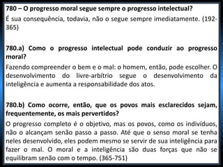 780 – O progresso moral segue sempre o progresso intelectual?
É sua consequência, todavia, não o segue sempre imediatamente. (192-
365)
780.a) Como o progresso intelectual pode conduzir ao progresso
moral?
Fazendo compreender o bem e o mal: o homem, então, pode escolher. O
desenvolvimento do livre-arbítrio segue o desenvolvimento da
inteligência e aumenta a responsabilidade dos atos.
780.b) Como ocorre, então, que os povos mais esclarecidos sejam,
frequentemente, os mais pervertidos?
O progresso completo é o objetivo, mas os povos, como os indivíduos,
não o alcançam senão passo a passo. Até que o senso moral se tenha
neles desenvolvido, eles podem mesmo se servir de sua inteligência para
fazer o mal. O moral e a inteligência são duas forças que não se
equilibram senão com o tempo. (365-751)
 