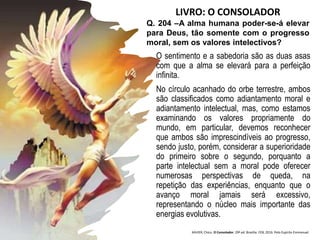 O sentimento e a sabedoria são as duas asas
com que a alma se elevará para a perfeição
infinita.
No círculo acanhado do orbe terrestre, ambos
são classificados como adiantamento moral e
adiantamento intelectual, mas, como estamos
examinando os valores propriamente do
mundo, em particular, devemos reconhecer
que ambos são imprescindíveis ao progresso,
sendo justo, porém, considerar a superioridade
do primeiro sobre o segundo, porquanto a
parte intelectual sem a moral pode oferecer
numerosas perspectivas de queda, na
repetição das experiências, enquanto que o
avanço moral jamais será excessivo,
representando o núcleo mais importante das
energias evolutivas.
Q. 204 –A alma humana poder-se-á elevar
para Deus, tão somente com o progresso
moral, sem os valores intelectivos?
XAVIER, Chico. O Consolador. 29ª ed. Brasília: FEB, 2016. Pelo Espírito Emmanuel.
LIVRO: O CONSOLADOR
 