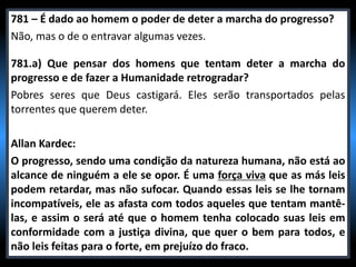 781 – É dado ao homem o poder de deter a marcha do progresso?
Não, mas o de o entravar algumas vezes.
781.a) Que pensar dos homens que tentam deter a marcha do
progresso e de fazer a Humanidade retrogradar?
Pobres seres que Deus castigará. Eles serão transportados pelas
torrentes que querem deter.
Allan Kardec:
O progresso, sendo uma condição da natureza humana, não está ao
alcance de ninguém a ele se opor. É uma força viva que as más leis
podem retardar, mas não sufocar. Quando essas leis se lhe tornam
incompatíveis, ele as afasta com todos aqueles que tentam mantê-
las, e assim o será até que o homem tenha colocado suas leis em
conformidade com a justiça divina, que quer o bem para todos, e
não leis feitas para o forte, em prejuízo do fraco.
 
