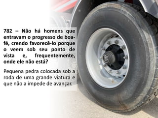 782 – Não há homens que
entravam o progresso de boa-
fé, crendo favorecê-lo porque
o veem sob seu ponto de
vista e, frequentemente,
onde ele não está?
Pequena pedra colocada sob a
roda de uma grande viatura e
que não a impede de avançar.
 