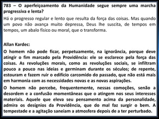 783 – O aperfeiçoamento da Humanidade segue sempre uma marcha
progressiva e lenta?
Há o progresso regular e lento que resulta da força das coisas. Mas quando
um povo não avança muito depressa, Deus lhe suscita, de tempos em
tempos, um abalo físico ou moral, que o transforma.
Allan Kardec:
O homem não pode ficar, perpetuamente, na ignorância, porque deve
atingir o fim marcado pela Providência: ele se esclarece pela força das
coisas. As revoluções morais, como as revoluções sociais, se infiltram
pouco a pouco nas ideias e germinam durante os séculos; de repente,
estouram e fazem ruir o edifício carcomido do passado, que não está mais
em harmonia com as necessidades novas e as novas aspirações.
O homem não percebe, frequentemente, nessas comoções, senão a
desordem e a confusão momentâneas que o atingem nos seus interesses
materiais. Aquele que eleva seu pensamento acima da personalidade,
admira os desígnios da Providência, que do mal faz surgir o bem. A
tempestade e a agitação saneiam a atmosfera depois de a ter perturbado.
 