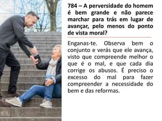 784 – A perversidade do homem
é bem grande e não parece
marchar para trás em lugar de
avançar, pelo menos do ponto
de vista moral?
Enganas-te. Observa bem o
conjunto e verás que ele avança,
visto que compreende melhor o
que é o mal, e que cada dia
corrige os abusos. É preciso o
excesso do mal para fazer
compreender a necessidade do
bem e das reformas.
 