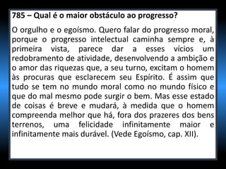 785 – Qual é o maior obstáculo ao progresso?
O orgulho e o egoísmo. Quero falar do progresso moral,
porque o progresso intelectual caminha sempre e, à
primeira vista, parece dar a esses vícios um
redobramento de atividade, desenvolvendo a ambição e
o amor das riquezas que, a seu turno, excitam o homem
às procuras que esclarecem seu Espírito. É assim que
tudo se tem no mundo moral como no mundo físico e
que do mal mesmo pode surgir o bem. Mas esse estado
de coisas é breve e mudará, à medida que o homem
compreenda melhor que há, fora dos prazeres dos bens
terrenos, uma felicidade infinitamente maior e
infinitamente mais durável. (Vede Egoísmo, cap. XII).
 