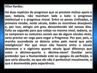 Allan Kardec:
Há duas espécies de progresso que se prestam mútuo apoio e
que, todavia, não marcham lado a lado: o progresso
intelectual e o progresso moral. Entre os povos civilizados, o
primeiro recebe, neste século, todos os incentivos desejáveis
e, por isso, atingiu um grau desconhecido até nossos dias.
Falta ao segundo para que esteja no mesmo nível, todavia, se
se comparam os costumes sociais aos de alguns séculos atrás,
seria preciso ser cego para negar o Progresso. Por que, pois, a
marcha ascendente se deteria antes pelo moral que pela
inteligência? Por que nisso não haveria entre o século
dezenove e o vigésimo quarto século igual diferença que
entre o décimo-quarto e décimo-nono? Duvidar seria
pretender que a Humanidade está no apogeu da perfeição, o
que seria absurdo, ou que ela não é perfectível moralmente, o
que é desmentido pela experiência.
 