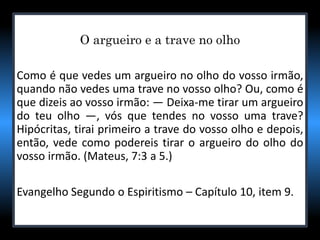 O argueiro e a trave no olho
Como é que vedes um argueiro no olho do vosso irmão,
quando não vedes uma trave no vosso olho? Ou, como é
que dizeis ao vosso irmão: — Deixa-me tirar um argueiro
do teu olho —, vós que tendes no vosso uma trave?
Hipócritas, tirai primeiro a trave do vosso olho e depois,
então, vede como podereis tirar o argueiro do olho do
vosso irmão. (Mateus, 7:3 a 5.)
Evangelho Segundo o Espiritismo – Capítulo 10, item 9.
 