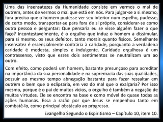 Uma das insensatezes da Humanidade consiste em vermos o mal de
outrem, antes de vermos o mal que está em nós. Para julgar-se a si mesmo,
fora preciso que o homem pudesse ver seu interior num espelho, pudesse,
de certo modo, transportar-se para fora de si próprio, considerar-se como
outra pessoa e perguntar: Que pensaria eu se visse alguém fazer o que
faço? Incontestavelmente, é o orgulho que induz o homem a dissimular,
para si mesmo, os seus defeitos, tanto morais quanto físicos. Semelhante
insensatez é essencialmente contrária à caridade, porquanto a verdadeira
caridade é modesta, simples e indulgente. Caridade orgulhosa é um
contrassenso, visto que esses dois sentimentos se neutralizam um ao
outro.
Com efeito, como poderá um homem, bastante presunçoso para acreditar
na importância da sua personalidade e na supremacia das suas qualidades,
possuir ao mesmo tempo abnegação bastante para fazer ressaltar em
outrem o bem que o eclipsaria, em vez do mal que o exalçaria? Por isso
mesmo, porque é o pai de muitos vícios, o orgulho é também a negação de
muitas virtudes. Ele se encontra na base e como móvel de quase todas as
ações humanas. Essa a razão por que Jesus se empenhou tanto em
combatê-lo, como principal obstáculo ao progresso.
Evangelho Segundo o Espiritismo – Capítulo 10, item 10.
 
