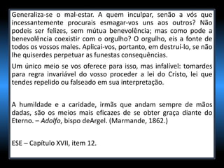 Generaliza-se o mal-estar. A quem inculpar, senão a vós que
incessantemente procurais esmagar-vos uns aos outros? Não
podeis ser felizes, sem mútua benevolência; mas como pode a
benevolência coexistir com o orgulho? O orgulho, eis a fonte de
todos os vossos males. Aplicai-vos, portanto, em destruí-lo, se não
lhe quiserdes perpetuar as funestas consequências.
Um único meio se vos oferece para isso, mas infalível: tomardes
para regra invariável do vosso proceder a lei do Cristo, lei que
tendes repelido ou falseado em sua interpretação.
A humildade e a caridade, irmãs que andam sempre de mãos
dadas, são os meios mais eficazes de se obter graça diante do
Eterno. – Adolfo, bispo deArgel. (Marmande, 1862.)
ESE – Capítulo XVII, item 12.
 