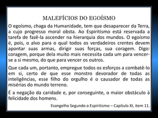 MALEFÍCIOS DO EGOÍSMO
O egoísmo, chaga da Humanidade, tem que desaparecer da Terra,
a cujo progresso moral obsta. Ao Espiritismo está reservada a
tarefa de fazê-la ascender na hierarquia dos mundos. O egoísmo
é, pois, o alvo para o qual todos os verdadeiros crentes devem
apontar suas armas, dirigir suas forças, sua coragem. Digo:
coragem, porque dela muito mais necessita cada um para vencer-
se a si mesmo, do que para vencer os outros.
Que cada um, portanto, empregue todos os esforços a combatê-lo
em si, certo de que esse monstro devorador de todas as
inteligências, esse filho do orgulho é o causador de todas as
misérias do mundo terreno.
É a negação da caridade e, por conseguinte, o maior obstáculo à
felicidade dos homens.
Evangelho Segundo o Espiritismo – Capítulo XI, item 11.
 