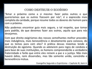 COMO DESTRUIR O EGOÍSMO
“Amar o próximo como a si mesmo: fazer pelos outros o que
quereríamos que os outros fizessem por nós”, é a expressão mais
completa da caridade, porque resume todos os deveres do homem para
com o próximo.
Não podemos encontrar guia mais seguro, a tal respeito, que tomar
para padrão, do que devemos fazer aos outros, aquilo que para nós
desejamos.
Com que direito exigiríamos dos nossos semelhantes melhor proceder,
mais indulgência, mais benevolência e devotamento para conosco, do
que os temos para com eles? A prática dessas máximas tende à
destruição do egoísmo. Quando as adotarem para regra de conduta e
para base de suas instituições, os homens compreenderão a verdadeira
fraternidade e farão que entre eles reinem a paz e a justiça. Não mais
haverá ódios, nem dissensões, mas tão somente união, concórdia e
benevolência mútua.
Evangelho Segundo o Espiritismo – Capítulo XI, item 4.
 