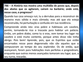 786 – A História nos mostra uma multidão de povos que, depois
dos abalos que os agitaram, caíram na barbárie; onde está,
nesse caso, o progresso?
Quando tua casa ameaça ruir, tu a derrubas para a reconstruir de
maneira mais sólida e mais cômoda; mas até que ela esteja
reconstruída, há perturbação e confusão em tua residência.
Compreende ainda isto: eras pobre e habitavas um casebre,
porém, tornando-te rico o trocaste para habitar um palácio.
Então, um pobre diabo, como tu o eras, vem tomar teu lugar no
casebre e está muito contente, porque antes disso não tinha
abrigo. Pois bem! Aprende, pois, que os Espíritos que estão
encarnados nesse povo degenerado não são aqueles que o
compuseram ao tempo do seu esplendor. Os de então, que
avançaram, foram para habitações mais perfeitas e progrediram,
enquanto que outros menos avançados tomaram seu lugar, que, a
seu turno, trocarão.
 