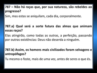 787 – Não há raças que, por sua natureza, são rebeldes ao
progresso?
Sim, mas estas se aniquilam, cada dia, corporalmente.
787.a) Qual será a sorte futura das almas que animam
essas raças?
Elas atingirão, como todas as outras, a perfeição, passando
por outras existências: Deus não deserda a ninguém.
787.b) Assim, os homens mais civilizados foram selvagens e
antropófagos?
Tu mesmo o foste, mais de uma vez, antes de seres o que és.
 