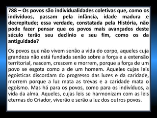 788 – Os povos são individualidades coletivas que, como os
indivíduos, passam pela infância, idade madura e
decrepitude; essa verdade, constatada pela História, não
pode fazer pensar que os povos mais avançados deste
século terão seu declínio e seu fim, como os da
antiguidade?
Os povos que não vivem senão a vida do corpo, aqueles cuja
grandeza não está fundada senão sobre a força e a extensão
territorial, nascem, crescem e morrem, porque a força de um
povo se esgota como a de um homem. Aqueles cujas leis
egoísticas discordam do progresso das luzes e da caridade,
morrem porque a luz mata as trevas e a caridade mata o
egoísmo. Mas há para os povos, como para os indivíduos, a
vida da alma. Aqueles, cujas leis se harmonizam com as leis
eternas do Criador, viverão e serão a luz dos outros povos.
 