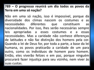 789 – O progresso reunirá um dia todos os povos da
Terra em uma só nação?
Não em uma só nação, isso é impossível, porque da
diversidade dos climas nascem os costumes e as
necessidades diferentes que constituem as
nacionalidades. Por isso, lhes serão necessárias sempre
leis apropriadas a esses costumes e a essas
necessidades. Mas a caridade não conhece diferenças
de latitudes e não faz distinção dos homens pela cor.
Quando a lei de Deus for, por toda a parte, a base da lei
humana, os povos praticarão a caridade de um para
outro, como os indivíduos de homem para homem.
Então, eles viverão felizes e em paz, porque ninguém
procurará fazer injustiça para seu vizinho, nem viver às
suas custas.
 