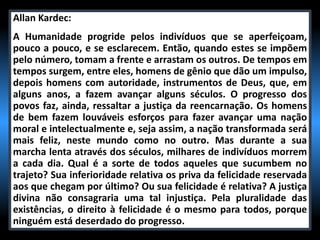 Allan Kardec:
A Humanidade progride pelos indivíduos que se aperfeiçoam,
pouco a pouco, e se esclarecem. Então, quando estes se impõem
pelo número, tomam a frente e arrastam os outros. De tempos em
tempos surgem, entre eles, homens de gênio que dão um impulso,
depois homens com autoridade, instrumentos de Deus, que, em
alguns anos, a fazem avançar alguns séculos. O progresso dos
povos faz, ainda, ressaltar a justiça da reencarnação. Os homens
de bem fazem louváveis esforços para fazer avançar uma nação
moral e intelectualmente e, seja assim, a nação transformada será
mais feliz, neste mundo como no outro. Mas durante a sua
marcha lenta através dos séculos, milhares de indivíduos morrem
a cada dia. Qual é a sorte de todos aqueles que sucumbem no
trajeto? Sua inferioridade relativa os priva da felicidade reservada
aos que chegam por último? Ou sua felicidade é relativa? A justiça
divina não consagraria uma tal injustiça. Pela pluralidade das
existências, o direito à felicidade é o mesmo para todos, porque
ninguém está deserdado do progresso.
 