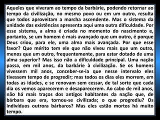 Aqueles que viveram ao tempo da barbárie, podendo retornar ao
tempo da civilização, no mesmo povo ou em um outro, resulta
que todos aproveitam a marcha ascendente. Mas o sistema da
unidade das existências apresenta aqui uma outra dificuldade. Por
esse sistema, a alma é criada no momento do nascimento e,
portanto, se um homem é mais avançado que um outro, é porque
Deus criou, para ele, uma alma mais avançada. Por que esse
favor? Que mérito tem ele que não viveu mais que um outro,
menos que um outro, frequentemente, para estar dotado de uma
alma superior? Mas isso não a dificuldade principal. Uma nação
passa, em mil anos, da barbárie à civilização. Se os homens
vivessem mil anos, conceber-se-ia que nesse intervalo eles
tivessem tempo de progredir; mas todos os dias eles morrem, em
todas as idades, e se renovam sem cessar, de tal sorte que cada
dia os vemos aparecerem e desaparecerem. Ao cabo de mil anos,
não há mais traços dos antigos habitantes da nação que, de
bárbara que era, tornou-se civilizada; o que progrediu? Os
indivíduos outrora bárbaros? Mas eles estão mortos há muito
tempo.
 