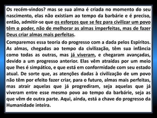 Os recém-vindos? mas se sua alma é criada no momento do seu
nascimento, elas não existiam ao tempo da barbárie e é preciso,
então, admitir-se que os esforços que se fez para civilizar um povo
têm o poder, não de melhorar as almas imperfeitas, mas de fazer
Deus criar almas mais perfeitas.
Comparemos essa teoria do progresso com a dada pelos Espíritos.
As almas, chegadas ao tempo da civilização, têm sua infância
como todas as outras, mas já viveram, e chegaram avançadas,
devido a um progresso anterior. Elas vêm atraídas por um meio
que lhes é simpático, e que está em conformidade com seu estado
atual. De sorte que, as atenções dadas à civilização de um povo
não têm por efeito fazer criar, para o futuro, almas mais perfeitas,
mas atrair aquelas que já progrediram, seja aquelas que já
viveram entre esse mesmo povo ao tempo da barbárie, seja as
que vêm de outra parte. Aqui, ainda, está a chave do progresso da
Humanidade inteira.
 
