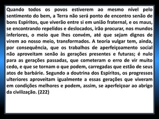 Quando todos os povos estiverem ao mesmo nível pelo
sentimento do bem, a Terra não será ponto de encontro senão de
bons Espíritos, que viverão entre si em união fraternal, e os maus,
se encontrando repelidos e deslocados, irão procurar, nos mundos
inferiores, o meio que lhes convém, até que sejam dignos de
virem ao nosso meio, transformados. A teoria vulgar tem, ainda,
por consequência, que os trabalhos de aperfeiçoamento social
não aproveitam senão às gerações presentes e futuras; é nulo
para as gerações passadas, que cometeram o erro de vir muito
cedo, e que se tornam o que podem, carregadas que estão de seus
atos de barbárie. Segundo a doutrina dos Espíritos, os progressos
ulteriores aproveitam igualmente a essas gerações que viveram
em condições melhores e podem, assim, se aperfeiçoar ao abrigo
da civilização. (222)
 