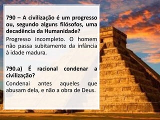 790 – A civilização é um progresso
ou, segundo alguns filósofos, uma
decadência da Humanidade?
Progresso incompleto. O homem
não passa subitamente da infância
à idade madura.
790.a) É racional condenar a
civilização?
Condenai antes aqueles que
abusam dela, e não a obra de Deus.
 