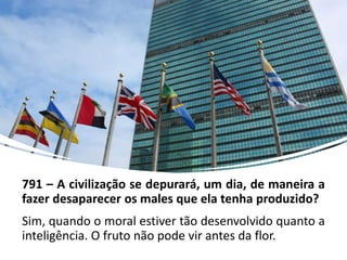 791 – A civilização se depurará, um dia, de maneira a
fazer desaparecer os males que ela tenha produzido?
Sim, quando o moral estiver tão desenvolvido quanto a
inteligência. O fruto não pode vir antes da flor.
 
