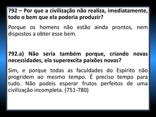 792 – Por que a civilização não realiza, imediatamente,
todo o bem que ela poderia produzir?
Porque os homens não estão ainda prontos, nem
dispostos a obter esse bem.
792.a) Não seria também porque, criando novas
necessidades, ela superexcita paixões novas?
Sim, e porque todas as faculdades do Espírito não
progridem ao mesmo tempo. É preciso tempo para
tudo. Não podeis esperar frutos perfeitos de uma
civilização incompleta. (751-780)
 