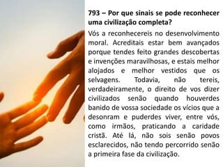 793 – Por que sinais se pode reconhecer
uma civilização completa?
Vós a reconhecereis no desenvolvimento
moral. Acreditais estar bem avançados
porque tendes feito grandes descobertas
e invenções maravilhosas, e estais melhor
alojados e melhor vestidos que os
selvagens. Todavia, não tereis,
verdadeiramente, o direito de vos dizer
civilizados senão quando houverdes
banido de vossa sociedade os vícios que a
desonram e puderdes viver, entre vós,
como irmãos, praticando a caridade
cristã. Até lá, não sois senão povos
esclarecidos, não tendo percorrido senão
a primeira fase da civilização.
 