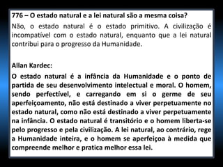 776 – O estado natural e a lei natural são a mesma coisa?
Não, o estado natural é o estado primitivo. A civilização é
incompatível com o estado natural, enquanto que a lei natural
contribui para o progresso da Humanidade.
Allan Kardec:
O estado natural é a infância da Humanidade e o ponto de
partida de seu desenvolvimento intelectual e moral. O homem,
sendo perfectível, e carregando em si o germe de seu
aperfeiçoamento, não está destinado a viver perpetuamente no
estado natural, como não está destinado a viver perpetuamente
na infância. O estado natural é transitório e o homem liberta-se
pelo progresso e pela civilização. A lei natural, ao contrário, rege
a Humanidade inteira, e o homem se aperfeiçoa à medida que
compreende melhor e pratica melhor essa lei.
 