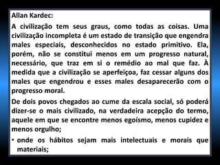 Allan Kardec:
A civilização tem seus graus, como todas as coisas. Uma
civilização incompleta é um estado de transição que engendra
males especiais, desconhecidos no estado primitivo. Ela,
porém, não se constitui menos em um progresso natural,
necessário, que traz em si o remédio ao mal que faz. À
medida que a civilização se aperfeiçoa, faz cessar alguns dos
males que engendrou e esses males desaparecerão com o
progresso moral.
De dois povos chegados ao cume da escala social, só poderá
dizer-se o mais civilizado, na verdadeira acepção do termo,
aquele em que se encontre menos egoísmo, menos cupidez e
menos orgulho;
• onde os hábitos sejam mais intelectuais e morais que
materiais;
 