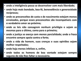 • onde a inteligência possa se desenvolver com mais liberdade;
• onde haja mais bondade, boa-fé, benevolência e generosidade
recíprocas;
• onde os preconceitos de casta e de nascimento estejam menos
enraizados, porque esses preconceitos são incompatíveis com
o verdadeiro amor ao próximo;
• onde as leis não consagrem nenhum privilégio e sejam as
mesmas para o último, como para o primeiro;
• onde a justiça se exerça com menos parcialidade; onde o fraco
encontre sempre apoio contra o forte;
• onde a vida do homem, suas crenças e suas opiniões sejam
melhor respeitadas;
• onde haja menos infelizes e, enfim,
• onde todos os homens de boa vontade estejam sempre
seguros de não lhes faltar o necessário.
 