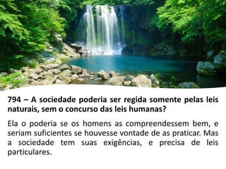 794 – A sociedade poderia ser regida somente pelas leis
naturais, sem o concurso das leis humanas?
Ela o poderia se os homens as compreendessem bem, e
seriam suficientes se houvesse vontade de as praticar. Mas
a sociedade tem suas exigências, e precisa de leis
particulares.
 