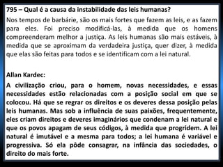 795 – Qual é a causa da instabilidade das leis humanas?
Nos tempos de barbárie, são os mais fortes que fazem as leis, e as fazem
para eles. Foi preciso modificá-las, à medida que os homens
compreenderam melhor a justiça. As leis humanas são mais estáveis, à
medida que se aproximam da verdadeira justiça, quer dizer, à medida
que elas são feitas para todos e se identificam com a lei natural.
Allan Kardec:
A civilização criou, para o homem, novas necessidades, e essas
necessidades estão relacionadas com a posição social em que se
colocou. Há que se regrar os direitos e os deveres dessa posição pelas
leis humanas. Mas sob a influência de suas paixões, frequentemente,
eles criam direitos e deveres imaginários que condenam a lei natural e
que os povos apagam de seus códigos, à medida que progridem. A lei
natural é imutável e a mesma para todos; a lei humana é variável e
progressiva. Só ela pôde consagrar, na infância das sociedades, o
direito do mais forte.
 