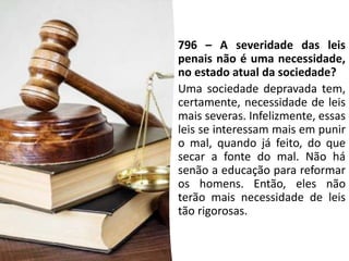 796 – A severidade das leis
penais não é uma necessidade,
no estado atual da sociedade?
Uma sociedade depravada tem,
certamente, necessidade de leis
mais severas. Infelizmente, essas
leis se interessam mais em punir
o mal, quando já feito, do que
secar a fonte do mal. Não há
senão a educação para reformar
os homens. Então, eles não
terão mais necessidade de leis
tão rigorosas.
 