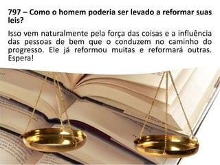 797 – Como o homem poderia ser levado a reformar suas
leis?
Isso vem naturalmente pela força das coisas e a influência
das pessoas de bem que o conduzem no caminho do
progresso. Ele já reformou muitas e reformará outras.
Espera!
 