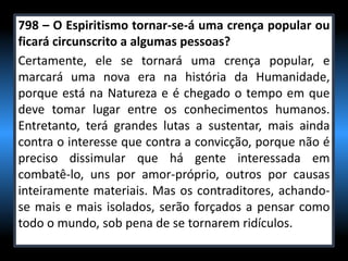 798 – O Espiritismo tornar-se-á uma crença popular ou
ficará circunscrito a algumas pessoas?
Certamente, ele se tornará uma crença popular, e
marcará uma nova era na história da Humanidade,
porque está na Natureza e é chegado o tempo em que
deve tomar lugar entre os conhecimentos humanos.
Entretanto, terá grandes lutas a sustentar, mais ainda
contra o interesse que contra a convicção, porque não é
preciso dissimular que há gente interessada em
combatê-lo, uns por amor-próprio, outros por causas
inteiramente materiais. Mas os contraditores, achando-
se mais e mais isolados, serão forçados a pensar como
todo o mundo, sob pena de se tornarem ridículos.
 