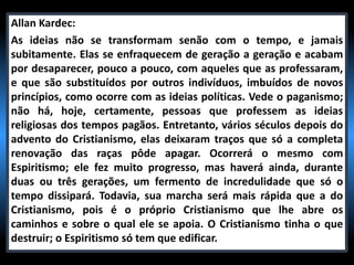 Allan Kardec:
As ideias não se transformam senão com o tempo, e jamais
subitamente. Elas se enfraquecem de geração a geração e acabam
por desaparecer, pouco a pouco, com aqueles que as professaram,
e que são substituídos por outros indivíduos, imbuídos de novos
princípios, como ocorre com as ideias políticas. Vede o paganismo;
não há, hoje, certamente, pessoas que professem as ideias
religiosas dos tempos pagãos. Entretanto, vários séculos depois do
advento do Cristianismo, elas deixaram traços que só a completa
renovação das raças pôde apagar. Ocorrerá o mesmo com
Espiritismo; ele fez muito progresso, mas haverá ainda, durante
duas ou três gerações, um fermento de incredulidade que só o
tempo dissipará. Todavia, sua marcha será mais rápida que a do
Cristianismo, pois é o próprio Cristianismo que lhe abre os
caminhos e sobre o qual ele se apoia. O Cristianismo tinha o que
destruir; o Espiritismo só tem que edificar.
 