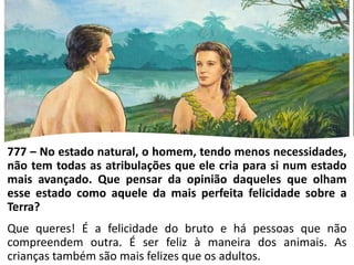 777 – No estado natural, o homem, tendo menos necessidades,
não tem todas as atribulações que ele cria para si num estado
mais avançado. Que pensar da opinião daqueles que olham
esse estado como aquele da mais perfeita felicidade sobre a
Terra?
Que queres! É a felicidade do bruto e há pessoas que não
compreendem outra. É ser feliz à maneira dos animais. As
crianças também são mais felizes que os adultos.
 