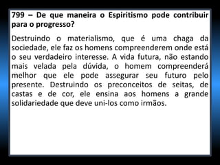 799 – De que maneira o Espiritismo pode contribuir
para o progresso?
Destruindo o materialismo, que é uma chaga da
sociedade, ele faz os homens compreenderem onde está
o seu verdadeiro interesse. A vida futura, não estando
mais velada pela dúvida, o homem compreenderá
melhor que ele pode assegurar seu futuro pelo
presente. Destruindo os preconceitos de seitas, de
castas e de cor, ele ensina aos homens a grande
solidariedade que deve uni-los como irmãos.
 